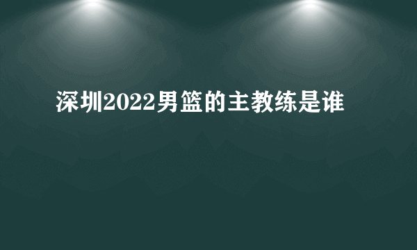深圳2022男篮的主教练是谁